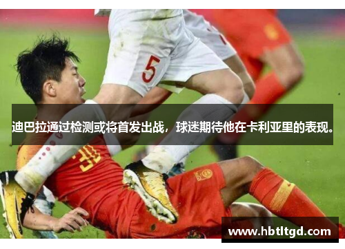 迪巴拉通过检测或将首发出战，球迷期待他在卡利亚里的表现。